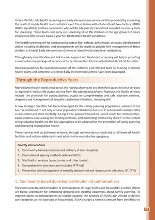 29
Under NRHM, child health screening and early interventions services will be provided by expanding
the reach of mobile health teams at block level. These teams will include at least two doctors (MBBS
/AYUSH qualified) and two paramedics who will be adequately trained and provided necessary tools
for screening. These teams will carry out screening of all the children in the age group 0–6 years
enrolled at AWC at least twice a year for 30 identified health conditions.
The health screening will be conducted to detect 4Ds: defects, deficiencies, diseases, development
delays including disabilities, and arrangements will be made to provide free management of these
children at District Early Interventions Centres or identified tertiary level institutions.
Through early identification and link to care, support and treatment, screening will help in providing
a comprehensive package of services at Early Intervention Centres established at district hospitals.
Detailed guidelines for operationalisation of this initiative and relevant tools for training of mobile
health teams and personnel at District Early Intervention Centres have been developed.
Priority interventions
1. Community-based promotion and delivery of contraceptives
2. Promotion of spacing methods (interval IUCD)
3. Sterilisation services (vasectomies and tubectomies)
4. Comprehensive abortion care (includes MTP Act)
5. Prevention and management of sexually transmitted and reproductive infections (STI/RTI)
1. Community based doorstep distribution of contraceptives
The community based distribution of contraceptives through ASHAs and focused IEC and BCC efforts
are being undertaken for enhancing demand and creating awareness about family planning. To
improve access to contraceptives by eligible couples, the services of ASHAs are utilised to deliver
contraceptives at the doorstep of households. ASHA charges a nominal amount from beneficiaries
Through the Reproductive Years
Reproductive health needs exist across the reproductive years and therefore access to these services
is required in various life stages starting from the adolescence phase. Reproductive health services
include the provision for contraceptives, access to comprehensive and safe abortion services,
diagnosis and management of sexually transmitted infections, including HIV.
A new strategic direction has been developed for the family planning programme, wherein it has
been repositioned to not only achieve population stabilisation but also to reduce maternal mortality
as also infant and child mortality. A target-free approach based on unmet needs for contraception;
equal emphasis on spacing and limiting methods; and promoting ‘children by choice’ in the context
of reproductive health are the key approaches to be adopted for the promotion of family planning
and improving reproductive health.
These services will be delivered at home, through community outreach and at all levels of health
facilities and include adolescents and adults in the reproductive age group.
 