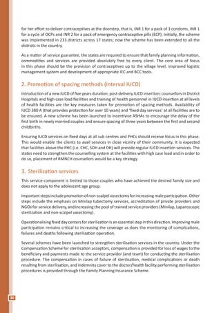 30
for her effort to deliver contraceptives at the doorstep, that is, INR 1 for a pack of 3 condoms, INR 1
for a cycle of OCPs and INR 2 for a pack of emergency contraceptive pills (ECP). Initially, the scheme
was implemented in 233 districts across 17 states; now the scheme has been extended to all the
districts in the country.
As a matter of service guarantee, the states are required to ensure that family planning information,
commodities and services are provided absolutely free to every client. The core area of focus
in this phase should be the provision of contraceptives up to the village level, improved logistic
management system and development of appropriate IEC and BCC tools.
2. Promotion of spacing methods (interval IUCD)
Introduction of a new IUCD of five years duration; post-delivery IUCD insertion; counsellors in District
Hospitals and high case load facilities and training of health personnel in IUCD insertion at all levels
of health facilities are the key measures taken for promotion of spacing methods. Availability of
IUCD 380 A (that provides protection for over 10 years) and ‘fixed day services’ at all facilities are to
be ensured. A new scheme has been launched to incentivise ASHAs to encourage the delay of the
first birth in newly married couples and ensure spacing of three years between the first and second
childbirths.
Ensuring IUCD services on fixed days at all sub centres and PHCs should receive focus in this phase.
This would enable the clients to avail services in close vicinity of their community. It is expected
that facilities above the PHC (i.e. CHC, SDH and DH) will provide regular IUCD insertion services. The
states need to strengthen the counselling system at the facilities with high case load and in order to
do so, placement of RMNCH counsellors would be a key strategy.
3.	Sterilization services
This service component is limited to those couples who have achieved the desired family size and
does not apply to the adolescent age group.
Importantstepsinclude promotion of non-scalpel vasectomyforincreasing maleparticipation. Other
steps include the emphasis on Minilap tubectomy services, accreditation of private providers and
NGOs for service delivery, and increasing the pool of trained service providers (Minilap, Laparoscopic
sterilization and non-scalpel vasectomy).
Operationalisingfixeddaycentersforsterilizationisanessentialstepinthisdirection.Improvingmale
participation remains critical to increasing the coverage as does the monitoring of complications,
failures and deaths following sterilization operation.
Several schemes have been launched to strengthen sterilisation services in the country. Under the
Compensation Scheme for sterilisation acceptors, compensation is provided for loss of wages to the
beneficiary and payments made to the service provider (and team) for conducting the sterilisation
procedure. The compensation in cases of failure of sterilisation, medical complications or death
resulting from sterilisation, and indemnity cover to the doctor/health facility performing sterilisation
procedures is provided through the Family Planning Insurance Scheme.
 
