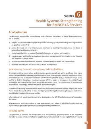 33
6CHAPTER
Health Systems Strengthening
for RMNCH+A Services
A.	Infrastructure
The key steps proposed for strengthening health facilities for delivery of RMNCH+A interventions
are as follows:
a)	 Prepare and implement facility specific plans for ensuring quality and meeting service guarantees
as specified under IPHS.
b)	 Assess the need for new infrastructure, extension of existing infrastructure on the basis of
patient load and location of facility.
c)	 Equip health facilities to support forty-eight-hour stay of mother and newborn.
d)	 Engage private facilities for family planning services, management of sick newborns and children,
and pregnancy complications.
e)	 Strengthen referral mechanisms between facilities at various levels and communities.
f)	 Provision for adequate infrastructure for waste management.
New construction and renovation of existing facilities
It is important that construction and renovation work is completed within a defined time frame
and not allowed to spill over beyond the stipulated time. The approved locations for constructions/
renovations are not to be altered. For new constructions upto CHC level, a maximum of two years,
and for a District Hospital, a maximum period of three years is envisaged. Renovation/repair
initiated for any health facility should be completed within a year. The requirement of funds should
be projected accordingly in the state annual plans and budgets.
Standardised drawing, detailed specifications and standard costs must be evolved keeping the Indian
Public Health Standards (IPHS) in view. Third party monitoring of work through reputed institutions
should to be introduced to ensure quality.
Information on all ongoing work must to be displayed on the NRHM website as part of mandatory
disclosure.
All government health institutions in rural areas should carry a logo of NRHM in English/Hindi and
regional languages as recognition of support provided by the Mission.
Delivery points
The provision of services for delivery care in a health facility generally serves as an important
indicator to assess whether the facility is optimally functional or not. The concept of ‘delivery point’
 