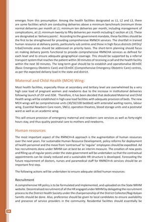 34
emerges from this presumption. Among the health facilities designated as L1, L2 and L3, there
are some facilities which are conducting deliveries above a minimum benchmark (minimum three
normal deliveries per month at L1; minimum ten deliveries per month, including management of
complications, at L2; minimum twenty to fifty deliveries per month including C-section at L3). These
are designated as ‘delivery points’. According to the government mandate, these facilities should be
the first to be strengthened for providing comprehensive RMNCH services. The shortfall in trained
human resource at delivery points, particularly sub centres and those in high focus districts (HFDs)/
tribal/remote areas should be addressed on priority basis. The short-term planning should focus
on making delivery points functional to provide comprehensive RMNCHA services as defined for
each level and to ensure adequate geographical coverage. This should be supported by a referral
transport system that reaches the patient within 30 minutes of receiving a call and the health facility
within the next 30 minutes. The long-term goal should be to establish and operationalise BEmOC
(Basic Emergency Obstetric Care) and CEmOC (Comprehensive Emergency Obstetric Care) centres,
as per the expected delivery load in the state and district.
Maternal and Child Health (MCH) Wing:
Most health facilities, especially those at secondary and tertiary level are overwhelmed by a very
high case load of pregnant women and newborns due to the increase in institutional deliveries
following launch of JSY and JSSK. Therefore, it has been decided that dedicated Maternal and Child
Health wings will be established in high case load facilities with adequate provision of beds. The new
MCH wings will be comprehensive units (30/50/100 bedded) with antenatal waiting rooms, labour
wing, Essential Newborn Care room, SNCU, operation theatres, blood storage units and a postnatal
ward as well as an academic wing.
This will ensure provision of emergency maternal and newborn care services as well as forty-eight
hours stay, and thus quality postnatal care to mothers and newborns.
Human resources
The most important aspect of the RMNCH+A approach is the augmentation of human resources
over the next years. For sustainable Human Resource Development, policy reforms for deployment
of health personnel and the move from ‘contractual’ to ‘regular’ employees should be expedited. Ad
hoc recruitments done under NRHM can at best be an interim measure. The creation of new posts
and filling up of regular posts under the state government will be undertaken so that the contractual
appointments can be slowly reduced and a sustainable HR structure is developed. Forecasting the
future requirement of doctors, nurses and paramedical staff for RMNCH+A services should be an
important first step.
The following actions will be undertaken to ensure adequate skilled human resources:
Recruitment
A comprehensive HR policy is to be formulated and implemented, and uploaded on the State NRHM
website. Decentralised recruitment of all the HR engaged under NRHMbydelegating the recruitment
process to the District Health Society under the chairpersonship of the District Collector/Rogi Kalyan
Samitis should be done. Also, preference should be given to local candidates to ensure availability
and presence of service providers in the community. Residential facilities should essentially be
 