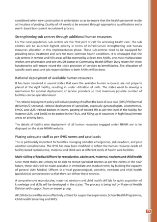 35
considered when new construction is undertaken so as to ensure that the health personnel reside
at the place of posting. Quality of HR needs to be ensured through appropriate qualifications and a
merit- based transparent recruitment process.
Strengthening sub centres through additional human resources
For the rural population, sub centres are the ‘first port of call’ for accessing health care. The sub
centres will be accorded highest priority in terms of infrastructure strengthening and human
resources allocation in this implementation phase. These sub-centres need to be equipped for
providing basic treatment and care for most common health conditions. It is envisaged that the
sub-centres in remote and hilly areas will be manned by at least two ANMs, one male multipurpose
worker, one pharmacist and one AYUSH doctor or Community Health Officer. Duty rosters for these
functionaries will ensure round the clock provision of services to beneficiaries. The allocation of
specific work areas and job responsibilities to both ANMs will be done.
Rational deployment of available human resources
It has been observed in several states that even the available human resources are not properly
placed at the right facility, resulting in under utilization of skills. The states need to develop a
mechanism for rational deployment of service providers so that maximum possible number of
facilities can be operationalised.
Therationaldeploymentpolicywillincludepostingofstaffonthebasisofcaseload(OPD/IPD/Normal
deliveries/C-sections), rational deployment of specialists, especially gynaecologists, anaesthetists,
EmOC and LSAS trained doctors in teams, posting of trained HR as per the level of the facility, for
instance LSAS, and EmOC to be posted in the FRUs, and filling up of vacancies in high focus/remote
areas on priority basis.
The details of facility wise deployment of all human resources engaged under NRHM are to be
displayed on the state NRHM website.
Placing adequate staff as per IPHS norms and case loads
This is particularly important for facilities managing obstetric emergencies, sick newborn, and post
abortion complications. The IPHS has now been modified to reflect the human resource needs of
facility-based reproductive, maternal and child care at different levels of health care facilities.
Multi-skilling of Medical Officers for reproductive, adolescent, maternal, newborn and child health
Since most states are unlikely to be able to recruit specialist doctors as per the norms in the near
future, these skills will be made available in immediate and medium term, by building the capacity
of general duty Medical Officers in critical gynaecological, obstetric, newborn and child health
(paediatrics) competencies so that they can deliver these services.
A comprehensive reproductive, maternal, newborn and child health skill lab for quick acquisition of
knowledge and skills will be developed in the states. The process is being led by Maternal Health
Division with support from an expert group.
AYUSHdoctorswillbemoreeffectivelyutilisedforsupportivesupervision,SchoolHealthProgramme,
Child Health Screening and WIFS.
 