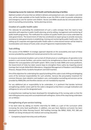 36
Empowering nurses for maternal, child health and family planning at facilities
Optimal numbers of nurses that are skilled in delivery and postpartum care, sick newborn and child
care, will be made available at the health facilities as per the IPHS in order to provide ambulatory
and emergency care for women and children. Nurses and ANMs would also be entrusted with the
task of counselling and providing family planning services.
Creation of a public health cadre
The rationale for promoting the establishment of such a cadre emerges from the need to have
specialists with expertise in public health planning, priority setting, management and monitoring of
public health programmes. The notification for creation of a public health care is to be undertaken by
state governments. The Government of India has constituted an expert group to provide necessary
assistance to state governments in establishing, training and mentoring the public health cadre. This
setting up of a separate and organised public health cadre in a time bound manner will be linked to
incentivisation and release of funds under annual Programme Implementation Plans.
Task shifting
The success of the RMNCH +A strategic approach depends on the accessibility and reach of these
services provided by qualified and trained personnel to the rural masses.
In resource constrained situations such as lack of infrastructure or unwillingness of specialists to be
posted in rural remote facilities, sub centres need to be strengthened as these are the nearest link
between the rural population and health system. With a view to make ANMs and nurses proficient,
the Government of India has taken several steps to strengthen these cadres by imparting several
trainings that include Skilled Birth Attendance, Integrated Management of Newborn and Childhood
Illnesses, Navjaat Shishu Suraksha Karyakram and IUCD insertion.
One of the objectives for undertaking the capacity building of this cadre is task shifting and delegating
some of the technical responsibilities for such activities. Services like presumptive treatment for
common illnesses, basic obstetric and newborn care, contraceptive counselling and services can be
provided by ANMs/SNs and therefore doctors are not mandatorily required.
For any additional job or responsibility to be undertaken, it is pertinent that besides technical
strengthening a better career path for the cadre is designed so that there is enough motivation and
willingness to carry out the designated work.
A comprehensive roadmap has been developed for strengthening of the nursing cadre so that the
task shifting becomes easy and is accomplished with willingness. Some of the steps being undertaken
are as follows:-
Strengthening of pre-service training
It has been done by adding six months Internship for ANMs as a part of the curriculum while
increasing the entry level qualification. In addition, one year basic diploma curriculum has been
developed by the Indian Nursing Council. Skill building trainings like IMNCI, NSSK, IYCF, SBA and
EMONC are being introduced into medical and nursing education.
•	 Competency based internship and certification
 