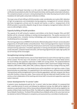 37
A six months skill-based internship is on the cards for ANM and GNM and it is proposed that
certification be provided only after the skill-based internships, both by public and private institutions.
The competency-based curriculum is being developed by the Indian Nursing Council which will be
mandatory for both public and private institutions to follow.
The major areas of task shifting to AYUSH providers under consideration are routine ANC, detection
of high risk pregnancies and complications during pregnancy, management of common ailments,
diarrhoea management, primary care for wounds and injuries, as well as empowerment of the
AYUSH providers to prescribe allopathic drugs for basic emergency management before referral of
cases to referral/higher centres.
Capacity building of health providers
The capacity of all staff caring for newborns and children at the District Hospital, FRUs and 24X7
facilities will be enhanced, building on existing training programmes. The quality assurance of all
training programmes, innovative training methodology, post training supportive supervision and
handholding will be encouraged.
The training programmes on RMNCH+A will also be reflected adequately in the pre-service education
programmes of all health workers and professionals. These training programmes require increased
institutional capacity in terms of training infrastructure and human resources dedicated to training
and post training supervision. Innovative approaches in training and education for RMNCH+A (such
as tele-education, computer-based instruction, self-learning programmes) for rapid, high quality roll
out of trainings will be encouraged.
Strengthening training institutions
In all, seven National Nodal Centres and one State Nodal Centre (in each of the ten high focus states)
will be created. The first step in this direction is the creation of National and State Nodal Centres
for hand holding and supportive supervision of ANM and nursing schools. The proposed National
Nodal Centres are NRS Medical College Kolkata; St Stephen’s Delhi; Government College of Nursing,
Vadodara; CMC Vellore; LHMC, Delhi; CMC, Ludhiana; Rajkumari Amrit Kaur College of Nursing, Delhi.
In consultation with states, one State Nodal Centre will be identified in ten high focus states. If time
bound activities are undertaken, it is expected that in the next three years, all Government and GNM
Training Schools will be strengthened in terms of faculty upgradation, skills lab, computer lab, library
and other facilities in these ten states. These centres will also be linked with health facilities in the
vicinity so that collaboration of the teaching and clinical staff is ensured and supportive supervision
system improved.
Career development for ‘in service’ cadre
A systemic career development path for the ‘in service’ cadre has been defined. It is proposed that
after a specified period of service and followed by additional training, the ANM will be eligible for
selection as Lady Health Visitor (LHV) or General Nurse Midwife (GNM), and LHV will be eligible for the
position of Block Public Health Nurse (PHN). The GNM will be eligible to progress to the level of Block
Nurse Midwife Practitioner. The Block PHN and Block Nurse Midwife will be at the same level and can
be selected as District PHN based on competency and assessment by a committee of professionals.
 