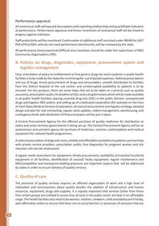 38
Performance appraisal
All contractual staff will have job descriptions with reporting relationships and quantifiable indicators
of performance. Performance appraisal and hence increments of contractual staff will be linked to
progress against indicators.
Staff productivity will be monitored. Continuation of additional staff recruited under NRHM for 24/7
PHCs/FRUs/SDH, who do not meet performance benchmarks, will be reviewed by the state.
All performance based payments/difficult area incentives should be under the supervision of RKS/
Community Organizations (PRI).
B.	Policies on drugs, diagnostics, equipment, procurement system and
logistics management
Clear articulation of policy on entitlements to free generic drugs for out/in patients in public health
facilities is to be made by the states for minimising the out of pocket expenses. Rational prescriptions
and use of drugs; timely procurement of drugs and consumables; smooth distribution to facilities
from the District Hospital to the sub centre; and uninterrupted availability to patients is to be
ensured. For this purpose, there are some steps that are to be taken on a priority such as quality
assurance; prescription audits; finalisation of EDLs and a drug formulary which will be made available
in all public health facilities; placing essential drug lists (EDL) in the public domain; computerised
drugs and logistics MIS system; and setting up of a dedicated corporation (for example on the lines
of Tamil Nadu Medical Services Corporation). An overall procurement and logistics strategy, detailed
design and plan for rate contracting, regular stock updates, indent management, warehousing, and
contingency funds with devolution of financial powers will be put in place.
A Central Procurement Agency for the efficient purchase of quality medicines for distribution to
states and union territory governments is being set up. The Central Procurement Agency will be an
autonomous procurement agency for purchase of medicines, vaccines, contraceptives and medical
equipment for national health programmes.
Arationalprescriptionofdiagnostictests;reliableandaffordableavailabilitytopatients;partnerships
with private service providers; prescription audits; free diagnostics for pregnant women and sick
neonates will also be emphasised.
A regular needs assessment for equipment; timely procurement; availability of essential functional
equipment in all facilities; identification of unused/ faulty equipment; regular maintenance and
MIS/competitive and transparent bidding processes are important aspects that will be addressed
by states in order to ensure delivery of quality services.
C.	Quality of care
The provision of quality services requires an efficient organization of work and a high level of
motivation and consciousness about quality besides the addition of infrastructure and human
resources, equipment, drugs and supplies. It is equally important that services (other than those
that certain groups are entitled to access free of cost) in the public sector are kept in an affordable
range. The health facilities also need to be women, mothers, newborn, child and adolescent friendly,
with affirmative action to ensure that there are no social barriers or processes of exclusion that are
 