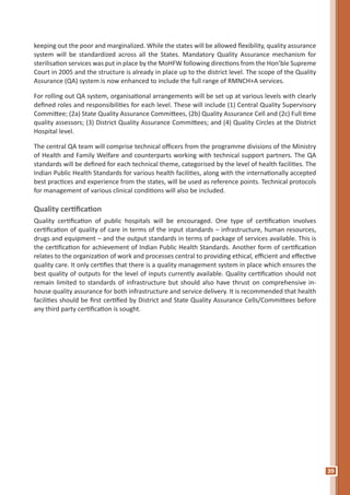 39
keeping out the poor and marginalized. While the states will be allowed flexibility, quality assurance
system will be standardized across all the States. Mandatory Quality Assurance mechanism for
sterilisation services was put in place by the MoHFW following directions from the Hon’ble Supreme
Court in 2005 and the structure is already in place up to the district level. The scope of the Quality
Assurance (QA) system is now enhanced to include the full range of RMNCH+A services.
For rolling out QA system, organisational arrangements will be set up at various levels with clearly
defined roles and responsibilities for each level. These will include (1) Central Quality Supervisory
Committee; (2a) State Quality Assurance Committees, (2b) Quality Assurance Cell and (2c) Full time
quality assessors; (3) District Quality Assurance Committees; and (4) Quality Circles at the District
Hospital level.
The central QA team will comprise technical officers from the programme divisions of the Ministry
of Health and Family Welfare and counterparts working with technical support partners. The QA
standards will be defined for each technical theme, categorised by the level of health facilities. The
Indian Public Health Standards for various health facilities, along with the internationally accepted
best practices and experience from the states, will be used as reference points. Technical protocols
for management of various clinical conditions will also be included.
Quality certification
Quality certification of public hospitals will be encouraged. One type of certification involves
certification of quality of care in terms of the input standards – infrastructure, human resources,
drugs and equipment – and the output standards in terms of package of services available. This is
the certification for achievement of Indian Public Health Standards. Another form of certification
relates to the organization of work and processes central to providing ethical, efficient and effective
quality care. It only certifies that there is a quality management system in place which ensures the
best quality of outputs for the level of inputs currently available. Quality certification should not
remain limited to standards of infrastructure but should also have thrust on comprehensive in-
house quality assurance for both infrastructure and service delivery. It is recommended that health
facilities should be first certified by District and State Quality Assurance Cells/Committees before
any third party certification is sought.
 