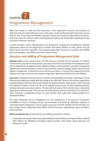 40
CHAPTER
Programme Management
While the number of staff and their placement in the organisation structure will primarily be
determined by the organisational set-up in each state, certain guiding principles have been set out
with the aim of ensuring that RMCNH+ approach receives the necessary organisational emphasis.
States can assess the extent to which these guiding principles have already been adopted and make
corrections wherever necessary.
In order to obtain a clear understanding of the programme management arrangements, detailed
organisation charts for the Department of Health And Family Welfare at state, district and sub
district levels have been specified. The proposed organization structure is consistent with NRHM
goals and strategies, and reflects expertise in various areas.
Structure and staffing of Programme Management Units
National Level: At the national level, the RCH Division currently has the provision for Deputy
Commissioners, Assistant Commissioners, and a team of technical consultants. The existing structure
will be substantially strengthened with additional officers and consultants to provide management
support and technical assistance in areas such as nutrition, capacity building, quality assurance and
logistics management. A detailed structure will be put in place, in line with the proposed Technical
Support Unit under Universal Immunization Programme, Ministry of Health and Family Welfare.
State level: A dedicated full-time Director for RCH (including Maternal Health, Child Health, Family
Planning and Adolescent Health) will take charge at the state level. Director RCH will be supported by
separate dedicated full-time directorate officials for Maternal Health, Child Health, Family Planning
and Adolescent health as well as for key cross cutting functions such as facility operationalisation,
training and quality assurance systems. The key technical areas of RCH will also have a dedicated/
nodal person at district level. They can be a mix of directorate staff and consultants. As a minimum,
there should be a designated person for each function with supervision being provided by a
directorate official.
The State Directorate will be strengthened for the management of all technical components
of RMNCH+A services including training, communication and planning. Additional expertise in
community-based programmes and on quality assurance of health facilities will be provided. For
each of these areas, a dedicated senior officer will lead the team, supported by a group of officers
and consultants.
District and block level: At each district, the staffing level will be as follows:
•	 A dedicated directorate official (possibly Additional Chief Medical and Health Officer (CMHO)
/RCH Officer) for RMCNH+A (including maternal health, child health, family planning and
adolescent health )
7
 