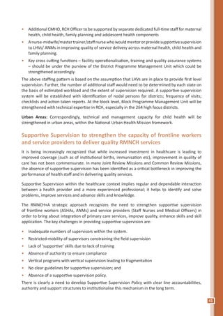41
•	 Additional CMHO, RCH Officer to be supported by separate dedicated full-time staff for maternal
health, child health, family planning and adolescent health components
•	 Anurse-midwife/mastertrainer/staffnursewhowouldmentororprovidesupportivesupervision
to LHVs/ ANMs in improving quality of service delivery across maternal health, child health and
family planning.
•	 Key cross cutting functions – facility operationalisation, training and quality assurance systems
– should be under the purview of the District Programme Management Unit which could be
strengthened accordingly.
The above staffing pattern is based on the assumption that LHVs are in place to provide first level
supervision. Further, the number of additional staff would need to be determined by each state on
the basis of estimated workload and the extent of supervision required. A supportive supervision
system will be established with identification of nodal persons for districts; frequency of visits;
checklists and action taken reports. At the block level, Block Programme Management Unit will be
strengthened with technical expertise in RCH, especially in the 264 high focus districts.
Urban Areas: Correspondingly, technical and management capacity for child health will be
strengthened in urban areas, within the National Urban Health Mission framework.
Supportive Supervision to strengthen the capacity of frontline workers
and service providers to deliver quality RMNCH services
It is being increasingly recognized that while increased investment in healthcare is leading to
improved coverage (such as of institutional births, immunisation etc), improvement in quality of
care has not been commensurate. In many Joint Review Missions and Common Review Missions,
the absence of supportive supervision has been identified as a critical bottleneck in improving the
performance of health staff and in delivering quality services.
Supportive Supervision within the healthcare context implies regular and dependable interaction
between a health provider and a more experienced professional; it helps to identify and solve
problems, improve services and advance skills and knowledge.
The RMNCH+A strategic approach recognizes the need to strengthen supportive supervision
of frontline workers (ASHAs, ANMs) and service providers (Staff Nurses and Medical Officers) in
order to bring about integration of primary care services, improve quality, enhance skills and skill
application. The key challenges in providing supportive supervision are:
•	 Inadequate numbers of supervisors within the system.
•	 Restricted mobility of supervisors constraining the field supervision
•	 Lack of ‘supportive’ skills due to lack of training
•	 Absence of authority to ensure compliance
•	 Vertical programs with vertical supervision leading to fragmentation
•	 No clear guidelines for supportive supervision; and
•	 Absence of a supportive supervision policy.
There is clearly a need to develop Supportive Supervision Policy with clear line accountabilities,
authority and support structures to institutionalise this mechanism in the long term.
 