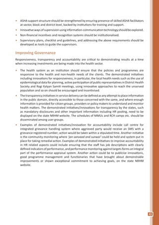 43
•	 ASHA support structure should be strengthened by ensuring presence of skilled ASHA facilitators
at sector, block and district level, backed by institutions for training and support.
•	 Innovativewaysofsupervisionusinginformation-communicationtechnologyshouldbeexplored.
•	 Non-financial incentives and recognition systems should be institutionalised.
•	 Supervisory plans, checklist and guidelines, and addressing the above requirements should be
developed as tools to guide the supervisors.
Improving Governance
Responsiveness, transparency and accountability are critical to demonstrating results at a time
when increasing investments are being made into the health sector.
•	 The health system as an institution should ensure that the policies and programmes are
responsive to the health and non-health needs of the clients. The demonstrated initiatives
including innovations for responsiveness, in particular, the local health needs such as the use of
epidemiological data for planning, active participation of public representatives in District Health
Society and Rogi Kalyan Samiti meetings, using innovative approaches to reach the unserved
population and so on should be encouraged and incentivised.
•	 Thetransparencyinitiativesinservicedeliverycanbedefinedasanyattempttoplaceinformation
in the public domain, directly accessible to those concerned with the same, and where enough
information is provided for citizen groups, providers or policy makers to understand and monitor
health matters. The demonstrated initiatives/innovations for transparency by the states, such
as mandatory disclosures and other important information including HR posting, need to be
displayed on the state NRHM website. The schedules of MMUs and RCH camps etc. should be
disseminated among user groups.
•	 Examples of demonstrated initiatives/innovation for accountability include call centre for
integrated grievance handling system where aggrieved party would receive an SMS with a
grievance registered number; action would be taken within a stipulated time. Another initiative
is the community monitoring where ‘jan sanvaad and sunwai’ could be held and system put in
place for taking remedial action. Examples of demonstrated initiatives to improve accountability
in HR related aspects could include ensuring that the staff has job descriptions with clearly
defined indicators of performance, and performance monitoring against targets forms an integral
part of the performance appraisal system. Another action could be to publicise innovations,
good programme management and functionaries that have brought about demonstrable
improvements or shown exceptional commitment to achieving goals, on the state NRHM
website.
 