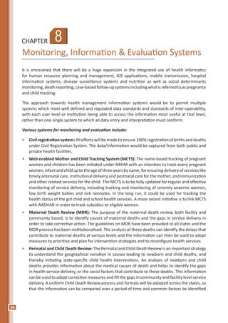 44
CHAPTER
Monitoring, Information & Evaluation Systems
It is envisioned that there will be a huge expansion in the integrated use of health informatics
for human resource planning and management, GIS applications, mobile transmission, hospital
information systems, disease surveillance systems and nutrition as well as social determinants
monitoring,deathreporting,case-basedfollow-upsystemsincludingwhatisreferredtoaspregnancy
and child tracking.
The approach towards health management information systems would be to permit multiple
systems which meet well defined and regulated data standards and standards of inter-operability,
with each user level or institution being able to access the information most useful at that level,
rather than one single system to which all data entry and interpretation must conform.
Various systems for monitoring and evaluation include:
•	 Civil registration system: All efforts will be made to ensure 100% registration of births and deaths
under Civil Registration System. The data/information would be captured from both public and
private health facilities.
•	 Web enabled Mother and Child Tracking System (MCTS): The name-based tracking of pregnant
women and children has been initiated under NRHM with an intention to track every pregnant
woman,infantandchilduptotheageofthreeyearsbyname,forensuringdeliveryofserviceslike
timely antenatal care, institutional delivery and postnatal care for the mother, and immunization
and other related services for the child. The MCTS is to be fully updated for regular and effective
monitoring of service delivery, including tracking and monitoring of severely anaemic women,
low birth weight babies and sick neonates. In the long run, it could be used for tracking the
health status of the girl child and school health services. A more recent initiative is to link MCTS
with AADHAR in order to track subsidies to eligible women.
•	 Maternal Death Review (MDR): The purpose of the maternal death review, both facility and
community based, is to identify causes of maternal deaths and the gaps in service delivery in
order to take corrective action. The guidelines on MDR have been provided to all states and the
MDR process has been institutionalised. The analysis of these deaths can identify the delays that
contribute to maternal deaths at various levels and the information can then be used to adopt
measures to prioritise and plan for intervention strategies and to reconfigure health services.
•	 Perinatal and Child Death Review: The Perinatal and Child Death Review is an important strategy
to understand the geographical variation in causes leading to newborn and child deaths, and
thereby initiating state-specific child health interventions. An analysis of newborn and child
deaths provides information about the medical causes of death and helps to identify the gaps
in health service delivery, or the social factors that contribute to these deaths. This information
can be used to adopt corrective measures and fill the gaps in community and facility level service
delivery. A uniform Child Death Review process and formats will be adopted across the states, so
that the information can be compared over a period of time and common factors be identified
8
 