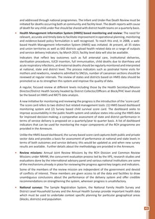 45
and addressed through national programmes. The Infant and Under-five Death Review must be
initiated for deaths occurring both at community and facility level. The death reports with cause
of death for any child under five should be shared with district health teams on a quarterly basis.
•	 Health Management Information System (HMIS) based monitoring and review: The need for
relevant, accurate and timely data to facilitate improvement in operational planning, monitoring
and evidence-based policy formulation is well recognised. To reach this end, in 2008, a web-
based Health Management Information System (HMIS) was initiated. At present, all 35 states
and union territories as well as 642 districts upload health related data on a range of outputs
and service delivery indicators; by March 2013, facility level data will also be available.
	 Indicators that reflect key outcomes such as full antenatal care, institutional deliveries,
sterilisation procedures, IUCD insertion, full immunisation, child deaths due to diarrhoea and
acute respiratory infections, and maternal deaths should be regularly monitored and interpreted
at national, state and district level. The process indicators such as postnatal home visits for
mothers and newborns, newborns admitted to SNCUs, number of caesarean sections should be
reviewed at regular intervals. The review of states and districts based on HMIS data should be
promoted so as to strengthen this system and improve the quality of data.
	 A regular, focused review at different levels including those by the Health Secretary/Mission
Director/District Health Society headed by District Collector/Officers at Block/PHC level should
be the based on HMIS and MCTS data analysis.
	 A new initiative for monitoring and reviewing the progress is the introduction of the ‘score card’.
The score card refers to two distinct but related management tools: (1) HMIS based dashboard
monitoring system and (2) Survey based child survival score card. The dashboard seeks to
improve accountability in the public health system and catalyse states into using the HMIS data
for improved decision-making; a comparative assessment of state and district performance in
terms of service delivery is proposed on a quarterly/year to quarter basis. A list of dashboard
indicators that can be used for monitoring the major components of the RCH programme are
provided in the Annexure.
	 Unlike the HMIS-based dashboard, the survey-based score card captures both public and private
sector data and provides a basis for assessment of performance at national and state levels in
terms of both outcomes and service delivery; this would be updated as and when new survey
results are available. Further details about the methodology are provided in the Annexure.
•	 Review missions: Annual Joint Review Missions by the RCH Division and Common Review
Missions under NRHM, the concurrent evaluation process led by the IIPS, research studies and
evaluations done by the international advisory panel and various national institutions are some
of the mechanisms already in place for reviewing the progress against key targets and indicators.
	 Some of the members of the review mission are independent of the government and devoid
of conflicts of interest. These members are given access to all the data and facilities to draw
unambiguous conclusions about the performance of the delivery system and offer credible
recommendations on strengthening the system, wherever progress is unsatisfactory.
•	 National surveys: The Sample Registration System, the National Family Health Survey and
District Level Household Survey and the Annual Health Surveys provide important health data
which must be used to undertake context specific planning for particular geographical areas
(blocks, districts) and population.
 