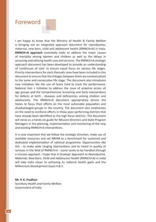 iv
Foreword
I am happy to know that the Ministry of Health & Family Welfare
is bringing out an integrated approach document for reproductive,
maternal, new born, child and adolescent health (RMNCH+A) in India.
RMNCH+A approach essentially looks to address the major causes
of mortality among women and children as well as the delays in
accessing and utilising health care and services. The RMNCH+A strategic
approach document has been developed to provide an understanding
of ‘continuum of care’ to ensure equal focus on various life stages.
Priority interventions for each thematic area have been included in this
document to ensure that the linkages between them are contextualised
to the same and consecutive life stage. The document also introduces
new initiatives like the use of Score Card to track the performance,
National Iron + Initiative to address the issue of anaemia across all
age groups and the Comprehensive Screening and Early interventions
for defects at birth , diseases and deficiencies among children and
adolescents. The RMNCH+A document appropriately directs the
States to focus their efforts on the most vulnerable population and
disadvantaged groups in the country. The document also emphasizes
on the need to reinforce efforts in those poor performing districts that
have already been identified as the high focus districts. The document
will serve as a hands-on guide for Mission Directors and State Program
Managers in the planning, implementation and monitoring of the new
and existing RMNCH+A interventions.
It is now important that we follow the strategic direction, make use of
available resources and set NRHM as a benchmark for sustained and
dedicated implementation of national programme. Opportunities like
this - to make wide ranging interventions and to invest in quality of
services in the field of RMNCH+A - come rarely to be handled through
a mission approach. I hope that A Strategic Approach to Reproductive,
Maternal, New-born, Child and Adolescent Health (RMNCH+A) in India
will take India closer to achieving its national health gaols and the
Millennium Development Goals 4 & 5.
Mr. P. K. Pradhan
Secretary Health and Family Welfare
Government of India
 