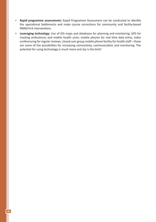 46
•	 Rapid programme assessments: Rapid Programme Assessment can be conducted to identify
the operational bottlenecks and make course corrections for community and facility-based
RMNCH+A interventions.
•	 Leveraging technology: Use of GIS maps and databases for planning and monitoring; GPS for
tracking ambulances and mobile health units; mobile phones for real time data entry; video
conferencing for regular reviews; closed user group mobile phone facility for health staff – these
are some of the possibilities for increasing connectivity, communication and monitoring. The
potential for using technology is much more and sky is the limit!
 