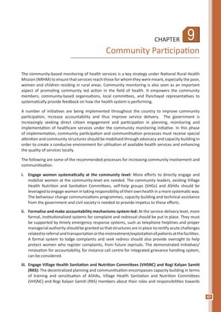 47
9CHAPTER
Community Participation
The community-based monitoring of health services is a key strategy under National Rural Health
Mission (NRHM) to ensure that services reach those for whom they were meant, especially the poor,
women and children residing in rural areas. Community monitoring is also seen as an important
aspect of promoting community led action in the field of health. It empowers the community
members, community-based organisations, local committees, and Panchayat representatives to
systematically provide feedback on how the health system is performing.
A number of initiatives are being implemented throughout the country to improve community
participation, increase accountability and thus improve service delivery. The government is
increasingly seeking direct citizen engagement and participation in planning, monitoring and
implementation of healthcare services under the community monitoring initiative. In this phase
of implementation, community participation and communitisation processes must receive special
attention and community structures should be mobilised through advocacy and capacity building in
order to create a conducive environment for utilisation of available health services and enhancing
the quality of services locally.
The following are some of the recommended processes for increasing community involvement and
communitisation.
i.	 Engage women systematically at the community level: More efforts to directly engage and
mobilize women at the community-level are needed. The community leaders, existing Village
Health Nutrition and Sanitation Committees, self-help groups (SHGs) and ASHAs should be
leveraged to engage women in taking responsibility of their own health in a more systematic way.
The behaviour change communications programmes, capacity building and technical assistance
from the government and civil society is needed to provide impetus to these efforts.
ii.	 Formalise and make accountability mechanisms system-led: At the service-delivery level, more
formal, institutionalised systems for complaint and redressal should be put in place. They must
be supported by timely emergency response systems, such as telephone helplines and proper
managerial authority should be granted so that structures are in place to rectify acute challenges
relatedtoreferralandtransportationorthemistreatment/exploitationofpatientsatthefacilities.
A formal system to lodge complaints and seek redress should also provide oversight to help
protect women who register complaints, from future reprisals. The demonstrated initiatives/
innovation for accountability, for instance call centre for integrated grievance handling system,
can be considered.
iii.	 Engage Village Health Sanitation and Nutrition Committees (VHSNC) and Rogi Kalyan Samiti
(RKS): The decentralized planning and communitisation encompasses capacity building in terms
of training and sensitisation of ASHAs, Village Health Sanitation and Nutrition Committees
(VHSNC) and Rogi Kalyan Samiti (RKS) members about their roles and responsibilities towards
 