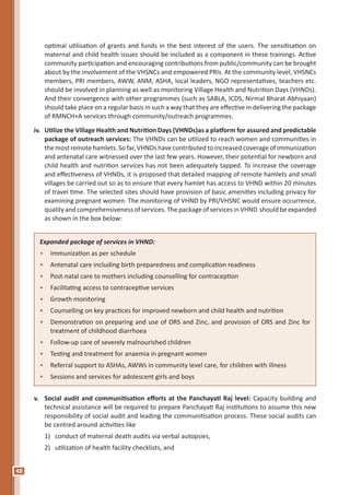 48
optimal utilisation of grants and funds in the best interest of the users. The sensitisation on
maternal and child health issues should be included as a component in these trainings. Active
community participation and encouraging contributions from public/community can be brought
about by the involvement of the VHSNCs and empowered PRIs. At the community level, VHSNCs
members, PRI members, AWW, ANM, ASHA, local leaders, NGO representatives, teachers etc.
should be involved in planning as well as monitoring Village Health and Nutrition Days (VHNDs).
And their convergence with other programmes (such as SABLA, ICDS, Nirmal Bharat Abhiyaan)
should take place on a regular basis in such a way that they are effective in delivering the package
of RMNCH+A services through community/outreach programmes.
iv.	 Utilize the Village Health and Nutrition Days (VHNDs)as a platform for assured and predictable
package of outreach services: The VHNDs can be utilized to reach women and communities in
the most remote hamlets. So far, VHNDs have contributed to increased coverage of immunization
and antenatal care witnessed over the last few years. However, their potential for newborn and
child health and nutrition services has not been adequately tapped. To increase the coverage
and effectiveness of VHNDs, it is proposed that detailed mapping of remote hamlets and small
villages be carried out so as to ensure that every hamlet has access to VHND within 20 minutes
of travel time. The selected sites should have provision of basic amenities including privacy for
examining pregnant women. The monitoring of VHND by PRI/VHSNC would ensure occurrence,
qualityandcomprehensivenessofservices.ThepackageofservicesinVHND shouldbeexpanded
as shown in the box below:
Expanded package of services in VHND:
•	 Immunization as per schedule
•	 Antenatal care including birth preparedness and complication readiness
•	 Post-natal care to mothers including counselling for contraception
•	 Facilitating access to contraceptive services
•	 Growth monitoring
•	 Counselling on key practices for improved newborn and child health and nutrition
•	 Demonstration on preparing and use of ORS and Zinc, and provision of ORS and Zinc for
treatment of childhood diarrhoea
•	 Follow-up care of severely malnourished children
•	 Testing and treatment for anaemia in pregnant women
•	 Referral support to ASHAs, AWWs in community level care, for children with illness
•	 Sessions and services for adolescent girls and boys
v.	 Social audit and communitisation efforts at the Panchayati Raj level: Capacity building and
technical assistance will be required to prepare Panchayati Raj institutions to assume this new
responsibility of social audit and leading the communitisation process. These social audits can
be centred around activities like
1) 	 conduct of maternal death audits via verbal autopsies,
2) 	 utilization of health facility checklists, and
 