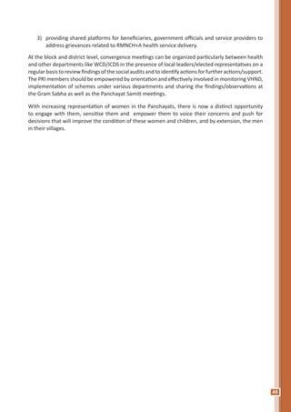 49
3) 	 providing shared platforms for beneficiaries, government officials and service providers to
address grievances related to RMNCH+A health service delivery.
At the block and district level, convergence meetings can be organized particularly between health
and other departments like WCD/ICDS in the presence of local leaders/elected representatives on a
regular basis to review findings of the social audits and to identifyactions for further actions/support.
The PRI members should be empowered by orientation and effectively involved in monitoring VHND,
implementation of schemes under various departments and sharing the findings/observations at
the Gram Sabha as well as the Panchayat Samiti meetings.
With increasing representation of women in the Panchayats, there is now a distinct opportunity
to engage with them, sensitise them and empower them to voice their concerns and push for
decisions that will improve the condition of these women and children, and by extension, the men
in their villages.
 