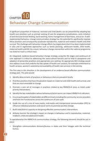 50
CHAPTER
Behaviour Change Communication
A significant proportion of maternal, neonatal and child deaths can be prevented by adopting key
health care practices such as prompt seeking of care for pregnancy complications, early initiation
of and exclusive breast feeding, hand-washing, home management of diarrhoea, and so on. A well-
implemented behaviour change communication strategy has the potential to significantly improve
these practices and consequently accelerate reproductive, maternal and newborn health and child
survival. The challenge with behaviour change efforts has largely been that it has been implemented
in silos and in segmented approaches such as family planning, adolescent health, child health,
maternal health and HIV. As a result, behaviour change intervention within the national programme
has failed to reach a critical mass.
An integrated, evidence-based behaviour change strategy, using the life stages and continuum of
care approach is critical to addressing the socio-cultural barriers and to help in acceptance and
adoption of preventive practices and appropriate care seeking. An appropriate BCC strategy would
also address issues that underlie the low uptake of health care services, for example entitlement to
health services, women’s autonomy and availability of health care services in the vicinity.
The first step in this direction is the development of an evidence-based effective communication
strategy plan. This plan would:
1.	 Identify determinants of practices or behaviours that are prevalent locally.
2.	 Prioritise practices that have the greatest impact on maternal and child health and survival, and
that are most amenable to change.
3.	 Promote a core set of messages in practices related to key RMNCH+A areas as listed under
priority interventions.
4.	 Identify the key stakeholders whose behaviours/social norms can impact RMNCH+A indicators.
5.	 Ensureparticipationofstakeholdersatdifferentlevelsincludingthecommunity,serviceproviders
and front line functionaries across the continuum of care cycle.
6.	 Guide the use of a mix of mass-media, mid-media and interpersonal communication (IPC) to
influence individual practices and social norms to promote positive change.
7.	 Build state/district capacity on designing effective communication interventions.
8.	 Actively monitor the strategy’s impact on changes in behaviour and in reproductive, maternal,
newborn, child and adolescent health.
To operationalise the RMNCH+A communication strategy, the following elements should be put in
place:
•	 Strengthen communications divisions/bureau in states and their linkages with the technical
bureau.
10
 