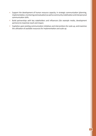 51
•	 Support the development of human resource capacity, in strategic communication (planning,
implementation,monitoringandevaluation)aswellascommunitymobilisationandinterpersonal
communication skills.
•	 Build partnerships with key stakeholders and influencers (for example media, development
partners) to maximize reach and impact.
•	 Capitalise upon existing communication initiatives and interventions for scale up, and maximise
the utilisation of available resources for implementation and scale up.
 
