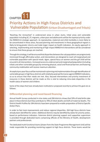 52
CHAPTER
Priority Actions in High Focus Districts and
Vulnerable Population (Urban Disadvantaged and Tribals)
‘Reaching the Unreached’ in underserved areas in urban slums, tribal areas and vulnerable
population including SC, ST, migrants, urban poor and adolescents will be the topmost priority under
the RMNCH+A strategic approach. As reproductive, maternal and child morbidity is more likely to
be concentrated in these areas, focused planning and investments in these geographical regions is
likely to bring greater returns and make larger impact on health indicators. An equity approach in
selecting, implementing and monitoring of high impact RMNCH+A interventions will be considered
to ensure that these groups are reached.
Throughthisstrategy,itwillbeensuredthatdisparitiesbetweenthesubpopulationsareprogressively
minimised through affirmative action, and interventions are designed to reach all marginalised and
vulnerable population with special needs. Again, special focus on women and the girl child will be
ensured in all interventions. Increased access to underserved and marginalised population (including
tribals and other vulnerable groups) by removing physical, social and financial barriers and fostering
community mobilisation will receive maximum attention.
Anexplicitpro-poorfocuswillbemaintainedinplanningandimplementationthroughidentificationof
vulnerable groups in high focus districts with relatively weak performance against RMNCH indicators,
so as to ensure that their needs are met. Also, focused interventions and priority investment of
resources in these districts will be made as this is vital to reducing intra-state disparities in the
health status of women and children.
Some of the steps that have already been instituted or proposed recently to achieve this goal are as
follows:
Differential planning and need-based financing
Annual Health Survey conducted in nine states and 284 districts shows that 59% of total births take
place in these districts but they contribute to 70% of infant deaths and 62% of maternal deaths. The
District Health Profiles for 284 districts have been prepared to enable preparation of District Specific
Action Plans.
In order to fast track improvements and reduce regional disparities, 264 high focus districts have
already been identified for action. Additional districts may be identified by states for priority action,
based on performance indicators. Extensive district planning support and supportive supervision
is provided through dedicated teams comprising officials of the Ministry of Health, development
partners and professionals.
The dedicated multi-functional teams (drawn from the State Programme Management Unit) will be
made responsible for providing mentoring support to high focus districts. These teams would be
11
 