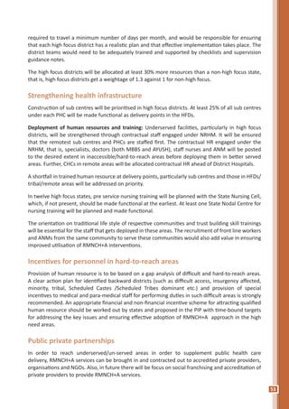 53
required to travel a minimum number of days per month, and would be responsible for ensuring
that each high focus district has a realistic plan and that effective implementation takes place. The
district teams would need to be adequately trained and supported by checklists and supervision
guidance notes.
The high focus districts will be allocated at least 30% more resources than a non-high focus state,
that is, high focus districts get a weightage of 1.3 against 1 for non-high focus.
Strengthening health infrastructure
Construction of sub centres will be prioritised in high focus districts. At least 25% of all sub centres
under each PHC will be made functional as delivery points in the HFDs.
Deployment of human resources and training: Underserved facilities, particularly in high focus
districts, will be strengthened through contractual staff engaged under NRHM. It will be ensured
that the remotest sub centres and PHCs are staffed first. The contractual HR engaged under the
NRHM, that is, specialists, doctors (both MBBS and AYUSH), staff nurses and ANM will be posted
to the desired extent in inaccessible/hard-to-reach areas before deploying them in better served
areas. Further, CHCs in remote areas will be allocated contractual HR ahead of District Hospitals.
A shortfall in trained human resource at delivery points, particularly sub centres and those in HFDs/
tribal/remote areas will be addressed on priority.
In twelve high focus states, pre service nursing training will be planned with the State Nursing Cell,
which, if not present, should be made functional at the earliest. At least one State Nodal Centre for
nursing training will be planned and made functional.
The orientation on traditional life style of respective communities and trust building skill trainings
will be essential for the staff that gets deployed in these areas. The recruitment of front line workers
and ANMs from the same community to serve these communities would also add value in ensuring
improved utilisation of RMNCH+A interventions.
Incentives for personnel in hard-to-reach areas
Provision of human resource is to be based on a gap analysis of difficult and hard-to-reach areas.
A clear action plan for identified backward districts (such as difficult access, insurgency affected,
minority, tribal, Scheduled Castes /Scheduled Tribes dominant etc.) and provision of special
incentives to medical and para-medical staff for performing duties in such difficult areas is strongly
recommended. An appropriate financial and non-financial incentive scheme for attracting qualified
human resource should be worked out by states and proposed in the PIP with time-bound targets
for addressing the key issues and ensuring effective adoption of RMNCH+A approach in the high
need areas.
Public private partnerships
In order to reach underserved/un-served areas in order to supplement public health care
delivery, RMNCH+A services can be brought in and contracted out to accredited private providers,
organisations and NGOs. Also, in future there will be focus on social franchising and accreditation of
private providers to provide RMNCH+A services.
 