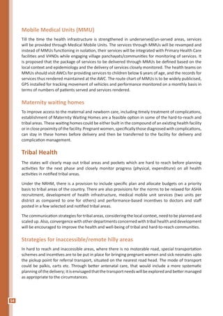 54
Mobile Medical Units (MMU)
Till the time the health infrastructure is strengthened in underserved/un-served areas, services
will be provided through Medical Mobile Units. The services through MMUs will be revamped and
instead of MMUs functioning in isolation, their services will be integrated with Primary Health Care
facilities and VHNDs while engaging village panchayats/communities for monitoring of services. It
is proposed that the package of services to be delivered through MMUs be defined based on the
local context and epidemiology and the delivery of services closely monitored. The health teams on
MMUs should visit AWCs for providing services to children below 6 years of age, and the records for
services thus rendered maintained at the AWC. The route chart of MMUs is to be widely publicised,
GPS installed for tracking movement of vehicles and performance monitored on a monthly basis in
terms of numbers of patients served and services rendered.
Maternity waiting homes
To improve access to the maternal and newborn care, including timely treatment of complications,
establishment of Maternity Waiting Homes are a feasible option in some of the hard-to-reach and
tribal areas. These waiting homes could be either built in the compound of an existing health facility
orincloseproximityofthefacility.Pregnantwomen,specificallythosediagnosedwithcomplications,
can stay in these homes before delivery and then be transferred to the facility for delivery and
complication management.
Tribal Health
The states will clearly map out tribal areas and pockets which are hard to reach before planning
activities for the next phase and closely monitor progress (physical, expenditure) on all health
activities in notified tribal areas.
Under the NRHM, there is a provision to include specific plan and allocate budgets on a priority
basis to tribal areas of the country. There are also provisions for the norms to be relaxed for ASHA
recruitment, development of health infrastructure, medical mobile unit services (two units per
district as compared to one for others) and performance-based incentives to doctors and staff
posted in a few selected and notified tribal areas.
The communication strategies for tribal areas, considering the local context, need to be planned and
scaled up. Also, convergence with other departments concerned with tribal health and development
will be encouraged to improve the health and well-being of tribal and hard-to-reach communities.
Strategies for inaccessible/remote hilly areas
In hard to reach and inaccessible areas, where there is no motorable road, special transportation
schemes and incentives are to be put in place for bringing pregnant women and sick neonates upto
the pickup point for referral transport, situated on the nearest road head. The mode of transport
could be palkis, carts etc. Through better antenatal care, that would include a more systematic
planning of the delivery; it is envisaged that the transport needs will be explored and better managed
as appropriate to the circumstances.
 