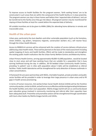 55
To improve access to health facilities for the pregnant women, ‘birth waiting homes’ are to be
constructed in such areas that are within the compound of the health facility or in close proximity.
The pregnant women can stay in these homes well before their ‘expected date of delivery’ and can
be transferred to the facility once they go into labour. All pregnant women may be incentivised for
staying at these facilities at least for a week before the expected date of delivery.
All suitable incentives are to be given to ANMs (SBAs) for attending home deliveries in remote and
inaccessible areas.
Health of the urban poor
Urban poor, particularly the slum dwellers and other vulnerable population (such as the homeless,
street children, rag pickers, temporary migrants, construction workers etc.), will receive focus
through the Urban Health Mission.
Access to RMNCH+A services will be enhanced with the creation of service delivery infrastructure
addressing urban health needs. These will be planned on the basis of the need assessment including
spatial mapping of slums and health facilities. Efforts will be made to standardise and strengthen
the existing public health institutions like the Urban Family Welfare Centres and Maternity Homes.
Urban Primary Health Centres, serving approximately 40,000–55,000 population, would be located
close to slum areas and will have working hours that are suitable for a population that is busy
earning livelihood during the day. In addition, 30–50 bedded Urban Community Health Centres,
providing ‘in patient’ care in cities with population above 5 lakhs will be established as referral
facilities. Public health laboratories will be strengthened for early detection of disease outbreaks in
urban concentrations.
A framework for pro-poor partnerships with NGOs, charitable hospitals, private providers and public
sector facilities will be provided in order to leverage their large presence in urban areas and to fill
gaps in health service provisioning.
In terms of human resources, link worker/Urban Social Health Activist (USHA) will be the frontline
communityworker,similartoASHA,andwillserveasaneffectiveanddemandgeneratinglinkbetween
the health facilities and urban slum population. Mahila Arogya Samiti will act as community-based
peer education group involved in community monitoring and referral after their capacities have
been adequately built. Preventive and promotive actions will be strengthened through coordination
with local urban bodies by Mahila Arogya Samitis and USHAs.
 