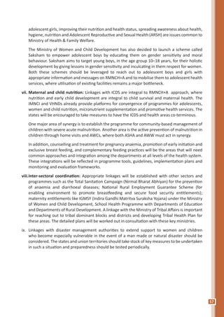 57
adolescent girls, improving their nutrition and health status, spreading awareness about health,
hygiene, nutrition and Adolescent Reproductive and Sexual Health (ARSH) are issues common to
Ministry of Health & Family Welfare.
	 The Ministry of Women and Child Development has also decided to launch a scheme called
Saksham to empower adolescent boys by educating them on gender sensitivity and moral
behaviour. Saksham aims to target young boys, in the age group 10–18 years, for their holistic
development by giving lessons in gender sensitivity and inculcating in them respect for women.
Both these schemes should be leveraged to reach out to adolescent boys and girls with
appropriate information and messages on RMNCH+A and to mobilise them to adolescent health
services, where utilisation of existing facilities remains a major bottleneck.
vii.	Maternal and child nutrition: Linkages with ICDS are integral to RMNCH+A approach, where
nutrition and early child development are integral to child survival and maternal health. The
IMNCI and VHNDs already provide platforms for convergence of programmes for adolescents,
women and child nutrition, micronutrient supplementation and promotive health services. The
states will be encouraged to take measures to have the ICDS and health areas co-terminous.
	 One major area of synergy is to establish the programme for community-based management of
children with severe acute malnutrition. Another area is the active prevention of malnutrition in
children through home visits and AWCs, where both ASHA and AWW must act in synergy.
	 In addition, counselling and treatment for pregnancy anaemia, promotion of early initiation and
exclusive breast feeding, and complementary feeding practices will be the areas that will need
common approaches and integration among the departments at all levels of the health system.
These integrations will be reflected in programme tools, guidelines, implementation plans and
monitoring and evaluation frameworks.
viii.	Inter-sectoral coordination: Appropriate linkages will be established with other sectors and
programmes such as the Total Sanitation Campaign (Nirmal Bharat Abhiyan) for the prevention
of anaemia and diarrhoeal diseases; National Rural Employment Guarantee Scheme (for
enabling environment to promote breastfeeding and secure food security entitlements);
maternity entitlements like IGMSY (Indira Gandhi Matritva Suraksha Yojana) under the Ministry
of Women and Child Development, School Health Programme with Departments of Education
and Departments of Rural Development. A linkage with the Ministry of Tribal Affairs is important
for reaching out to tribal dominant blocks and districts and developing Tribal Health Plan for
these areas. The detailed plans will be worked out in consultation with these key ministries.
ix.	 Linkages with disaster management authorities to extend support to women and children
who become especially vulnerable in the event of a man made or natural disaster should be
considered. The states and union territories should take stock of key measures to be undertaken
in such a situation and preparedness should be tested periodically.
 