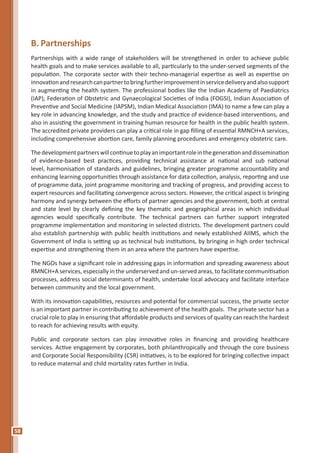 58
B.	Partnerships
Partnerships with a wide range of stakeholders will be strengthened in order to achieve public
health goals and to make services available to all, particularly to the under-served segments of the
population. The corporate sector with their techno-managerial expertise as well as expertise on
innovationandresearchcanpartnertobringfurtherimprovementinservicedeliveryandalsosupport
in augmenting the health system. The professional bodies like the Indian Academy of Paediatrics
(IAP), Federation of Obstetric and Gynaecological Societies of India (FOGSI), Indian Association of
Preventive and Social Medicine (IAPSM), Indian Medical Association (IMA) to name a few can play a
key role in advancing knowledge, and the study and practice of evidence-based interventions, and
also in assisting the government in training human resource for health in the public health system.
The accredited private providers can play a critical role in gap filling of essential RMNCH+A services,
including comprehensive abortion care, family planning procedures and emergency obstetric care.
Thedevelopmentpartnerswillcontinuetoplayanimportantroleinthegenerationanddissemination
of evidence-based best practices, providing technical assistance at national and sub national
level, harmonisation of standards and guidelines, bringing greater programme accountability and
enhancing learning opportunities through assistance for data collection, analysis, reporting and use
of programme data, joint programme monitoring and tracking of progress, and providing access to
expert resources and facilitating convergence across sectors. However, the critical aspect is bringing
harmony and synergy between the efforts of partner agencies and the government, both at central
and state level by clearly defining the key thematic and geographical areas in which individual
agencies would specifically contribute. The technical partners can further support integrated
programme implementation and monitoring in selected districts. The development partners could
also establish partnership with public health institutions and newly established AIIMS, which the
Government of India is setting up as technical hub institutions, by bringing in high order technical
expertise and strengthening them in an area where the partners have expertise.
The NGOs have a significant role in addressing gaps in information and spreading awareness about
RMNCH+A services, especially in the underserved and un-served areas, to facilitate communitisation
processes, address social determinants of health, undertake local advocacy and facilitate interface
between community and the local government.
With its innovation capabilities, resources and potential for commercial success, the private sector
is an important partner in contributing to achievement of the health goals. The private sector has a
crucial role to play in ensuring that affordable products and services of quality can reach the hardest
to reach for achieving results with equity.
Public and corporate sectors can play innovative roles in financing and providing healthcare
services. Active engagement by corporates, both philanthropically and through the core business
and Corporate Social Responsibility (CSR) initiatives, is to be explored for bringing collective impact
to reduce maternal and child mortality rates further in India.
 