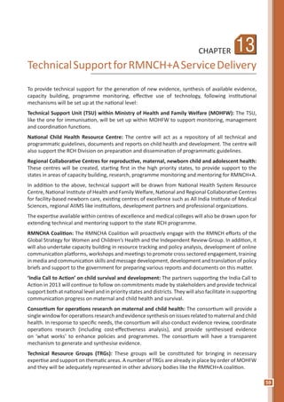 59
13CHAPTER
TechnicalSupportforRMNCH+AServiceDelivery
To provide technical support for the generation of new evidence, synthesis of available evidence,
capacity building, programme monitoring, effective use of technology, following institutional
mechanisms will be set up at the national level:
Technical Support Unit (TSU) within Ministry of Health and Family Welfare (MOHFW): The TSU,
like the one for immunisation, will be set up within MOHFW to support monitoring, management
and coordination functions.
National Child Health Resource Centre: The centre will act as a repository of all technical and
programmatic guidelines, documents and reports on child health and development. The centre will
also support the RCH Division on preparation and dissemination of programmatic guidelines.
Regional Collaborative Centres for reproductive, maternal, newborn child and adolescent health:
These centres will be created, starting first in the high priority states, to provide support to the
states in areas of capacity building, research, programme monitoring and mentoring for RMNCH+A.
In addition to the above, technical support will be drawn from National Health System Resource
Centre, National Institute of Health and Family Welfare, National and Regional Collaborative Centres
for facility-based newborn care, existing centres of excellence such as All India Institute of Medical
Sciences, regional AIIMS like institutions, development partners and professional organizations.
The expertise available within centres of excellence and medical colleges will also be drawn upon for
extending technical and mentoring support to the state RCH programme.
RMNCHA Coalition: The RMNCHA Coalition will proactively engage with the RMNCH efforts of the
Global Strategy for Women and Children’s Health and the Independent Review Group. In addition, it
will also undertake capacity building in resource tracking and policy analysis, development of online
communication platforms, workshops and meetings to promote cross sectored engagement, training
in media and communication skills and message development, development and translation of policy
briefs and support to the government for preparing various reports and documents on this matter.
‘India Call to Action’ on child survival and development: The partners supporting the India Call to
Action in 2013 will continue to follow on commitments made by stakeholders and provide technical
support both at national level and in priority states and districts. They will also facilitate in supporting
communication progress on maternal and child health and survival.
Consortium for operations research on maternal and child health: The consortium will provide a
single window for operations research and evidence synthesis on issues related to maternal and child
health. In response to specific needs, the consortium will also conduct evidence review, coordinate
operations research (including cost-effectiveness analysis), and provide synthesised evidence
on ‘what works’ to enhance policies and programmes. The consortium will have a transparent
mechanism to generate and synthesise evidence.
Technical Resource Groups (TRGs): These groups will be constituted for bringing in necessary
expertise and support on thematic areas. A number of TRGs are already in place by order of MOHFW
and they will be adequately represented in other advisory bodies like the RMNCH+A coalition.
 