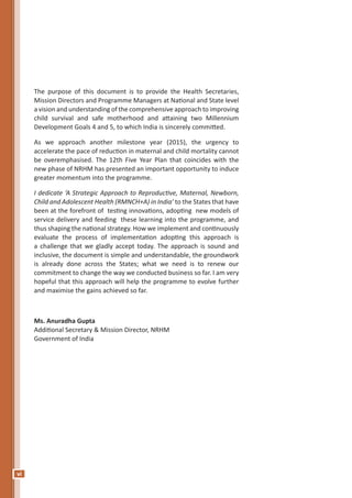 vi
The purpose of this document is to provide the Health Secretaries,
Mission Directors and Programme Managers at National and State level
a vision and understanding of the comprehensive approach to improving
child survival and safe motherhood and attaining two Millennium
Development Goals 4 and 5, to which India is sincerely committed.
As we approach another milestone year (2015), the urgency to
accelerate the pace of reduction in maternal and child mortality cannot
be overemphasised. The 12th Five Year Plan that coincides with the
new phase of NRHM has presented an important opportunity to induce
greater momentum into the programme.
I dedicate ‘A Strategic Approach to Reproductive, Maternal, Newborn,
Child and Adolescent Health (RMNCH+A) in India’ to the States that have
been at the forefront of testing innovations, adopting new models of
service delivery and feeding these learning into the programme, and
thus shaping the national strategy. How we implement and continuously
evaluate the process of implementation adopting this approach is
a challenge that we gladly accept today. The approach is sound and
inclusive, the document is simple and understandable, the groundwork
is already done across the States; what we need is to renew our
commitment to change the way we conducted business so far. I am very
hopeful that this approach will help the programme to evolve further
and maximise the gains achieved so far.
Ms. Anuradha Gupta
Additional Secretary & Mission Director, NRHM
Government of India
 