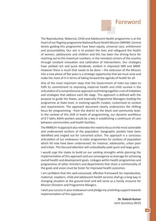 vii
Foreword
The Reproductive, Maternal, Child and Adolescent Health programme is at the
heart of our flagship programme National Rural Health Mission (NRHM). Central
tenets guiding this programme have been equity, universal care, entitlement
and accountability. Our aim is to protect the lives and safeguard the health
of women, adolescents and children and this has been the driving force for
reaching out to the maximum numbers, in the remotest corners of the country
through constant innovation and calibration of interventions. Our strategies
have yielded rich and quick dividends, evident in improved IMR and MMR.
However there is much that needs to be done – the extension of the Mission
into a new phase of five years is a strategic opportunity that we must seize and
make the most of it in terms of taking forward the agenda of health for all.
One of the most important steps that the Government of India has taken to
fulfil its commitment to improving maternal health and child survival is the
articulation of a comprehensive approach and linking together a set of initiatives
and strategies that address each life stage. This approach is defined with the
purpose to guide the States, and especially Programme Managers leading the
programme at State level, in evolving specific models, customised to context
and requirements. The approach document clearly underscores the shifting
focus for programming - from the district to the block and community level.
In the context of this shift in levels of programming, our dynamic workforce
of 8.7 lakhs ASHA workers would be a key in establishing a continuum of care
between communities and health facilities.
TheRMNCH+Aapproachalsoreiteratestheneedtofocusonthemostvulnerable
and underserved sections of the population. Geographic pockets have been
identified and singled out for concerted action. The approach is a conscious
articulation of our endeavour to tailor programmes for sections of population
which till now have been underserved; for instance, adolescents, urban poor
and tribals. This focused attention will undoubtedly yield quick and large gains.
I would urge the states to build on our existing strengths while planning the
implementation of this approach and use convergence as leverage for achieving
overall health and development goals. Linkages within health programmes and
programmes of other ministers and departments that share a commonality of
the goals and vision must be foster for improved health outcomes.
I am confident that this well-conceived, effective framework for reproductive,
maternal, newborn, child and adolescent health services shall go a long way in
changing situation at the ground level and will serve as a handy resource for
Mission Directors and Programme Mangers.
Iwishyousuccessin yourendeavoursand pledgemyunstintingsupport towards
implementation of this approach.
Dr. Rakesh Kumar
Joint Secretary (RCH)
 