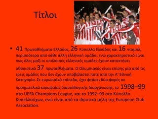 Τίτλοι
• 41 Πρωταθλήματα Ελλάδος, 26 Κύπελλα Ελλάδος και 16 νταμπλ,
περισσότερα από κάθε άλλη ελληνική ομάδα, ενώ χαρακτηριστικό είναι
πως όλες μαζί οι υπόλοιπες ελληνικές ομάδες έχουν κατακτήσει
αθροιστικά 37 πρωταθλήματα. Ο Ολυμπιακός είναι επίσης μία από τις
τρεις ομάδες που δεν έχουν υποβιβαστεί ποτέ από την Α' Εθνική
Κατηγορία. Σε ευρωπαϊκό επίπεδο, έχει φτάσει δύο φορές σε
προημιτελικά κορυφαίας διασυλλογικής διοργάνωσης, το 1998–99
στο UEFA Champions League, και το 1992–93 στο Κύπελλο
Κυπελλούχων, ενώ είναι από τα ιδρυτικά μέλη της European Club
Association.
 