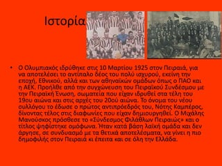 Ιστορία
• Ο Ολυμπιακός ιδρύθηκε στις 10 Μαρτίου 1925 στον Πειραιά, για
να αποτελέσει το αντίπαλο δέος του πολύ ισχυρού, εκείνη την
εποχή, Εθνικού, αλλά και των αθηναϊκών ομάδων όπως ο ΠΑΟ και
η ΑΕΚ. Προήλθε από την συγχώνευση του Πειραϊκού Συνδέσμου με
την Πειραϊκή Ένωση, σωματεία που είχαν ιδρυθεί στα τέλη του
19ου αιώνα και στις αρχές του 20ού αιώνα. Το όνομα του νέου
συλλόγου το έδωσε ο πρώτος αντιπρόεδρός του, Νότης Καμπέρος,
δίνοντας τέλος στις διαφωνίες που είχαν δημιουργηθεί. Ο Μιχάλης
Μανούσκος πρόσθεσε το «Σύνδεσμος Φιλάθλων Πειραιώς» και ο
τίτλος ψηφίστηκε ομόφωνα. Ήταν κατά βάση λαϊκή ομάδα και δεν
άργησε, σε συνδυασμό με τα θετικά αποτελέσματα, να γίνει η πιο
δημοφιλής στον Πειραιά κι έπειτα και σε όλη την Ελλάδα.
 