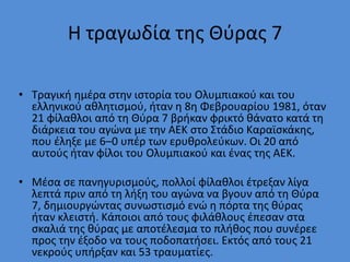 Η τραγωδία της Θύρας 7
• Τραγική ημέρα στην ιστορία του Ολυμπιακού και του
ελληνικού αθλητισμού, ήταν η 8η Φεβρουαρίου 1981, όταν
21 φίλαθλοι από τη Θύρα 7 βρήκαν φρικτό θάνατο κατά τη
διάρκεια του αγώνα με την ΑΕΚ στο Στάδιο Καραϊσκάκης,
που έληξε με 6–0 υπέρ των ερυθρολεύκων. Οι 20 από
αυτούς ήταν φίλοι του Ολυμπιακού και ένας της ΑΕΚ.
• Μέσα σε πανηγυρισμούς, πολλοί φίλαθλοι έτρεξαν λίγα
λεπτά πριν από τη λήξη του αγώνα να βγουν από τη Θύρα
7, δημιουργώντας συνωστισμό ενώ η πόρτα της θύρας
ήταν κλειστή. Κάποιοι από τους φιλάθλους έπεσαν στα
σκαλιά της θύρας με αποτέλεσμα το πλήθος που συνέρεε
προς την έξοδο να τους ποδοπατήσει. Εκτός από τους 21
νεκρούς υπήρξαν και 53 τραυματίες.
 