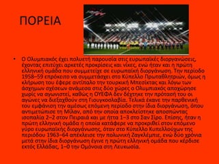 ΠΟΡΕΙΑ
• Ο Ολυμπιακός έχει πολυετή παρουσία στις ευρωπαϊκές διοργανώσεις,
έχοντας επιτύχει αρκετές προκρίσεις και νίκες, ενώ ήταν και η πρώτη
ελληνική ομάδα που συμμετείχε σε ευρωπαϊκή διοργάνωση. Την περίοδο
1958–59 επρόκειτο να συμμετάσχει στο Κύπελλο Πρωταθλητριών, όμως η
κλήρωση του έφερε αντίπαλο την τουρκική Μπεσίκτας και λόγω των
άσχημων σχέσεων ανάμεσα στις δύο χώρες ο Ολυμπιακός αποχώρησε
χωρίς να αγωνιστεί, καθώς η ΟΥΕΦΑ δεν δέχτηκε την πρότασή του οι
αγώνες να διεξαχθούν στη Γιουγκοσλαβία. Τελικά έκανε την παρθενική
του εμφάνιση την αμέσως επόμενη περίοδο στην ίδια διοργάνωση, όπου
αντιμετώπισε τη Μίλαν, από την οποία αποκλείστηκε αποσπώντας
ισοπαλία 2–2 στον Πειραιά και με ήττα 1–3 στο Σαν Σίρο. Επίσης, ήταν η
πρώτη ελληνική ομάδα η οποία κατάφερε να προκριθεί στον επόμενο
γύρο ευρωπαϊκής διοργάνωσης, όταν στο Κύπελλο Κυπελλούχων της
περιόδου 1963–64 απέκλεισε την πολωνική Ζαγκλέμπιε, ενώ δύο χρόνια
μετά στην ίδια διοργάνωση έγινε η πρώτη ελληνική ομάδα που κέρδισε
εκτός Ελλάδας, 1–0 την Ομόνοια στη Λευκωσία.
 