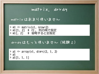 matrix, array
matrix はあまり使いません
array はもっと使いません（経験上）
> m1 <- matrix(v1, nrow=2)
> m1[1, 2] # 行 , 列の順で指定
> m1[, 2] # 省略すると全指定
> a1 <- array(v1, dim=c(2, 1, 2)
> a1
> a1[1, 1, 1]
 