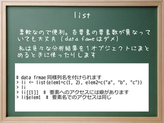 list
柔軟なので便利。各要素の要素数が異なって
いても大丈夫（ data fame はダメ）
私は色々な分析結果を 1 オブジェクトにまと
めるときに使ったりします
# data frmae 同様列名を付けられます
> li <- list(elem1=c(1, 2), elem2=c("a", "b", "c"))
> li
> li[[1]] # 要素へのアクセスには癖があります
> li$elem1 # 要素名でのアクセスは同じ
 