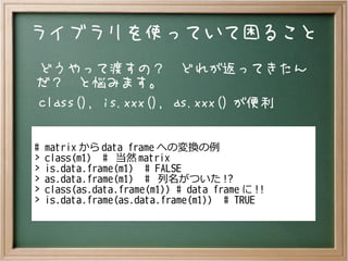 ライブラリを使っていて困ること
どうやって渡すの？　どれが返ってきたん
だ？　と悩みます。
class(), is.xxx(), as.xxx() が便利
# matrix から data frame への変換の例
> class(m1) # 当然 matrix
> is.data.frame(m1) # FALSE
> as.data.frame(m1) # 列名がついた !?
> class(as.data.frame(m1)) # data frame に !!
> is.data.frame(as.data.frame(m1)) # TRUE
 