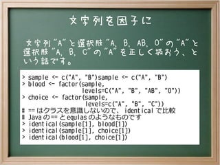 文字列を因子に
文字列 "A" と選択肢 "A, B, AB, O" の "A" と
選択肢 "A, B, C" の "A" を正しく扱おう、と
いう話です。
> sample <- c("A", "B")
> blood <- factor(sample,
levels=C("A", "B", "AB", "O"))
> choice <- factor(sample,
levels=c("A", "B", "C"))
# == はクラスを意識しないので、 identical で比較
# Java の == と equlas のようなものです
> identical(sample[1], blood[1])
> identical(sample[1], choice[1])
> identical(blood[1], choice[1])
 