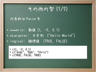 その他の型 (1/2)
代表的な Parse 先
● numeric: 数値 (1, -2, 0.1)
● character: 文字列 ("Hello World")
●
logical: 論理値 (TRUE, FALSE)
> c(1, -2, 0.1)
> c("Andy", "Bob", "Chris")
> c(TRUE, FALSE, TRUE)
 