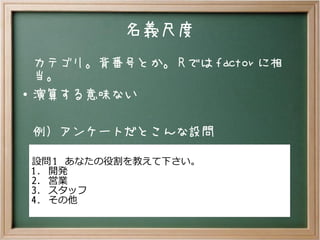 名義尺度
カテゴリ。背番号とか。 R では factor に相
当。
● 演算する意味ない
例）アンケートだとこんな設問
設問 1 あなたの役割を教えて下さい。
1. 開発
2. 営業
3. スタッフ
4. その他
 