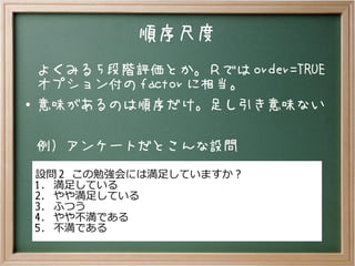 順序尺度
よくみる 5 段階評価とか。Ｒでは order=TRUE
オプション付の factor に相当。
● 意味があるのは順序だけ。足し引き意味ない
例）アンケートだとこんな設問
設問 2 この勉強会には満足していますか？
1. 満足している
2. やや満足している
3. ふつう
4. やや不満である
5. 不満である
 