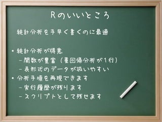 R のいいところ
統計分析を手早く書くのに最適
● 統計分析が得意
– 関数が豊富（重回帰分析が 1 行）
– 表形式のデータが扱いやすい
●
分析手順を再現できます
– 実行履歴が残ります
– スクリプトとして残せます
 