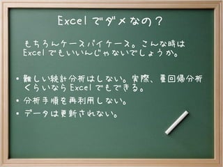 Excel でダメなの？
もちろんケースバイケース。こんな時は
Excel でもいいんじゃないでしょうか。
● 難しい統計分析はしない。実際、重回帰分析
くらいなら Excel でもできる。
● 分析手順を再利用しない。
● データは更新されない。
 