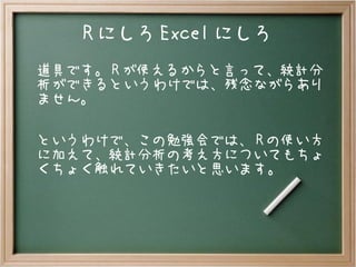 R にしろ Excel にしろ
道具です。 R が使えるからと言って、統計分
析ができるというわけでは、残念ながらあり
ません。
というわけで、この勉強会では、 R の使い方
に加えて、統計分析の考え方についてもちょ
くちょく触れていきたいと思います。
 