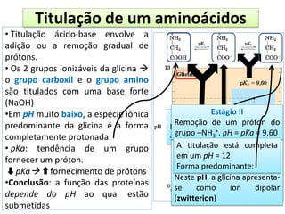 Titulação de um aminoácidos
• Titulação ácido-base envolve a
adição ou a remoção gradual de
prótons.
• Os 2 grupos ionizáveis da glicina 
o grupo carboxil e o grupo amino
são titulados com uma base forte
(NaOH)
•Em pH muito baixo, a espécie iônica
predominante da glicina é a forma
completamente protonada
• pKa: tendência de um grupo
fornecer um próton.
pKa fornecimento de prótons
•Conclusão: a função das proteínas
depende do pH ao qual estão
submetidas
Estágio I
Desprotonação do grupo
–COOH. pH = pKa (pK1)
pI = 5,97
Remoção do 1º próton
completa e a do 2º iniciada.
Neste pH, a glicina apresenta-
se como íon dipolar
(zwitterion)
Estágio II
Remoção de um próton do
grupo –NH3
+. pH = pKa = 9,60
A titulação está completa
em um pH = 12
Forma predominante:
 