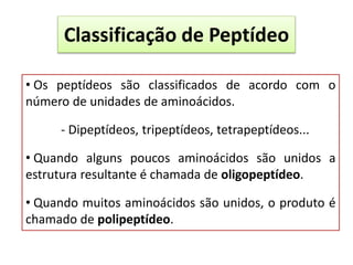 Classificação de Peptídeo
• Os peptídeos são classificados de acordo com o
número de unidades de aminoácidos.
- Dipeptídeos, tripeptídeos, tetrapeptídeos...
• Quando alguns poucos aminoácidos são unidos a
estrutura resultante é chamada de oligopeptídeo.
• Quando muitos aminoácidos são unidos, o produto é
chamado de polipeptídeo.
 