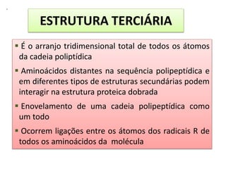 .
ESTRUTURA TERCIÁRIA
 É o arranjo tridimensional total de todos os átomos
da cadeia poliptídica
 Aminoácidos distantes na sequência polipeptídica e
em diferentes tipos de estruturas secundárias podem
interagir na estrutura proteica dobrada
 Enovelamento de uma cadeia polipeptídica como
um todo
 Ocorrem ligações entre os átomos dos radicais R de
todos os aminoácidos da molécula
 