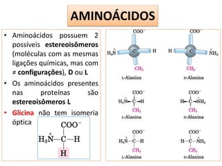 • Aminoácidos possuem 2
possíveis estereoisômeros
(moléculas com as mesmas
ligações químicas, mas com
≠ configurações), D ou L
• Os aminoácidos presentes
nas proteínas são
estereoisômeros L
• Glicina não tem isomeria
óptica
AMINOÁCIDOS
 