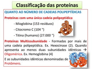 Classificação das proteínas
QUANTO AO NÚMERO DE CADEIAS POLIPEPTÍDICAS
Proteínas com uma única cadeia polipeptídica
- Mioglobina (153 resíduos)
- Citocromo C (104 “)
- Titina (humano) (27.000 “)
Proteínas Multissubunidade - Formadas por mais de
uma cadeia polipeptídica. Ex. Hexocinase (2). Quando
apresenta ao menos duas subunidades idênticas 
Oligomérica. Ex. Hemoglobina (4)
E as subunidades idênticas denominadas de
Protômero.
 