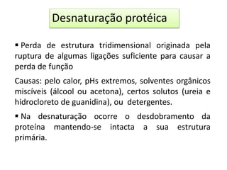  Perda de estrutura tridimensional originada pela
ruptura de algumas ligações suficiente para causar a
perda de função
Causas: pelo calor, pHs extremos, solventes orgânicos
miscíveis (álcool ou acetona), certos solutos (ureia e
hidrocloreto de guanidina), ou detergentes.
 Na desnaturação ocorre o desdobramento da
proteína mantendo-se intacta a sua estrutura
primária.
Desnaturação protéica
 